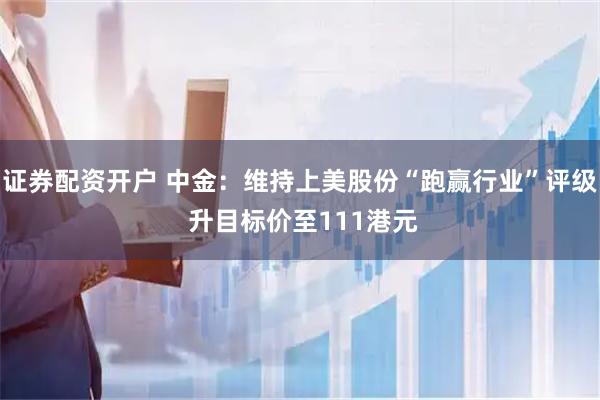 证券配资开户 中金：维持上美股份“跑赢行业”评级 升目标价至111港元