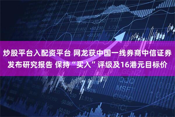 炒股平台入配资平台 网龙获中国一线券商中信证券发布研究报告 保持“买入”评级及16港元目标价