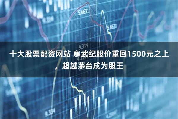 十大股票配资网站 寒武纪股价重回1500元之上，超越茅台成为股王