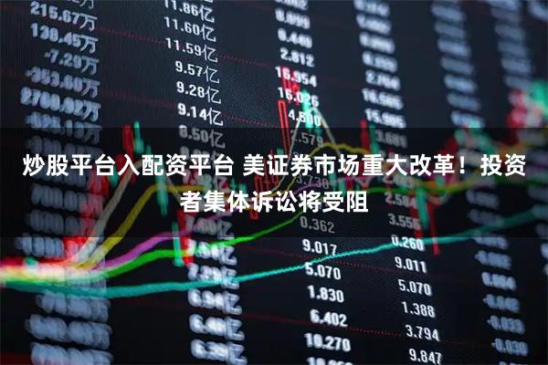 炒股平台入配资平台 美证券市场重大改革！投资者集体诉讼将受阻