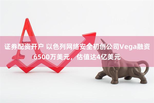 证券配资开户 以色列网络安全初创公司Vega融资6500万美元，估值达4亿美元