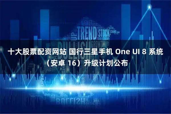 十大股票配资网站 国行三星手机 One UI 8 系统（安卓 16）升级计划公布