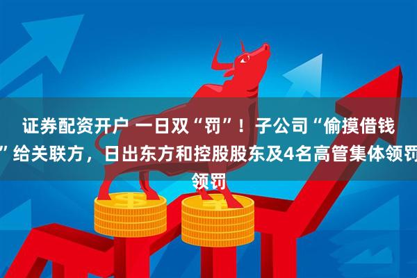 证券配资开户 一日双“罚”！子公司“偷摸借钱”给关联方，日出东方和控股股东及4名高管集体领罚