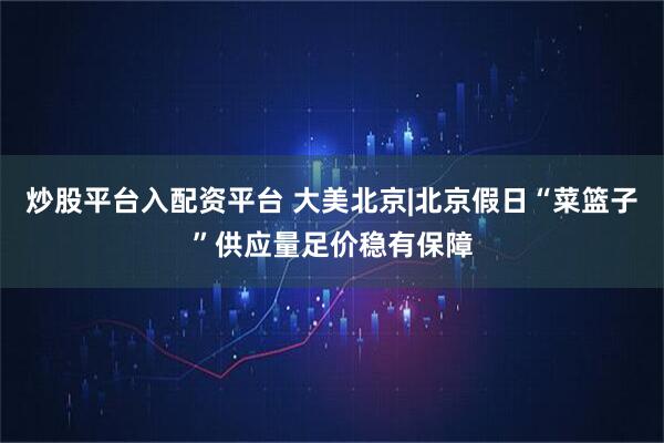 炒股平台入配资平台 大美北京|北京假日“菜篮子”供应量足价稳有保障