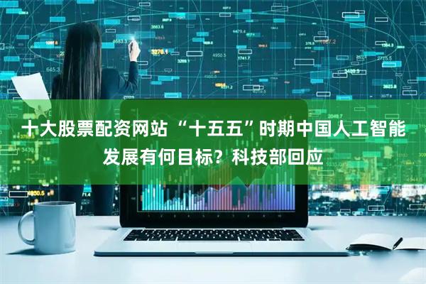 十大股票配资网站 “十五五”时期中国人工智能发展有何目标？科技部回应