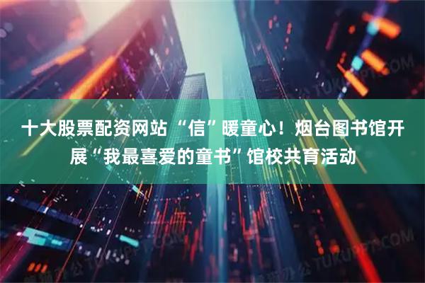 十大股票配资网站 “信”暖童心！烟台图书馆开展“我最喜爱的童书”馆校共育活动