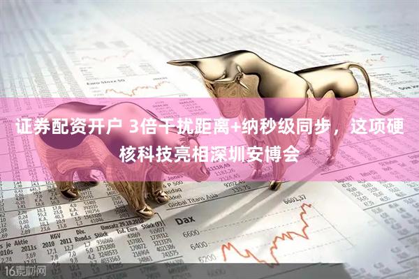 证券配资开户 3倍干扰距离+纳秒级同步，这项硬核科技亮相深圳安博会