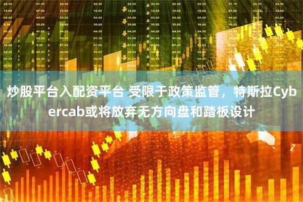 炒股平台入配资平台 受限于政策监管，特斯拉Cybercab或将放弃无方向盘和踏板设计
