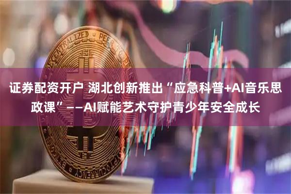 证券配资开户 湖北创新推出“应急科普+AI音乐思政课”——AI赋能艺术守护青少年安全成长