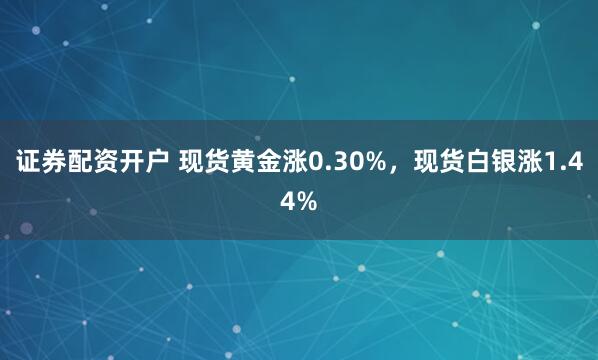 证券配资开户 现货黄金涨0.30%，现货白银涨1.44%