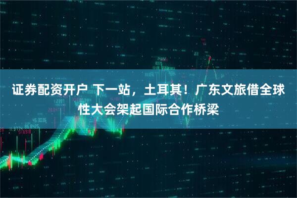 证券配资开户 下一站，土耳其！广东文旅借全球性大会架起国际合作桥梁