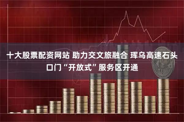 十大股票配资网站 助力交文旅融合 珲乌高速石头口门“开放式”服务区开通