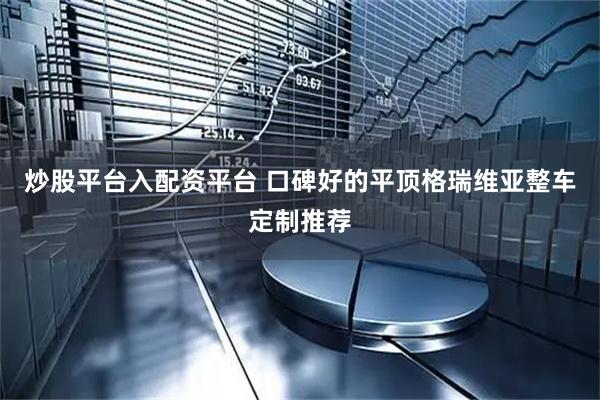 炒股平台入配资平台 口碑好的平顶格瑞维亚整车定制推荐