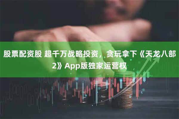股票配资股 超千万战略投资，贪玩拿下《天龙八部2》App版独家运营权