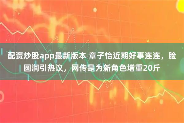 配资炒股app最新版本 章子怡近期好事连连，脸圆润引热议，网传是为新角色增重20斤