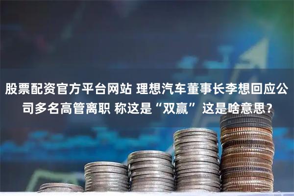 股票配资官方平台网站 理想汽车董事长李想回应公司多名高管离职 称这是“双赢” 这是啥意思？