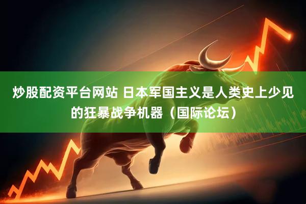 炒股配资平台网站 日本军国主义是人类史上少见的狂暴战争机器（国际论坛）