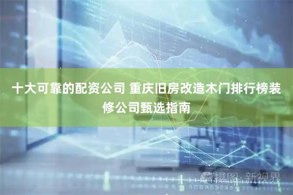 十大可靠的配资公司 重庆旧房改造木门排行榜装修公司甄选指南