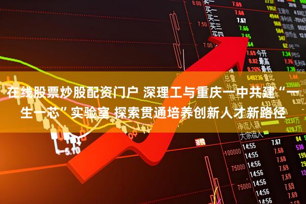 在线股票炒股配资门户 深理工与重庆一中共建“一生一芯”实验室 探索贯通培养创新人才新路径