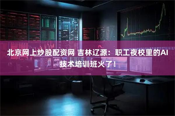 北京网上炒股配资网 吉林辽源：职工夜校里的AI技术培训班火了！