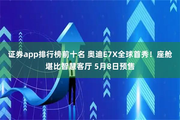证券app排行榜前十名 奥迪E7X全球首秀！座舱堪比智慧客厅 5月8日预售