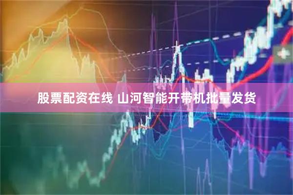 股票配资在线 山河智能开带机批量发货