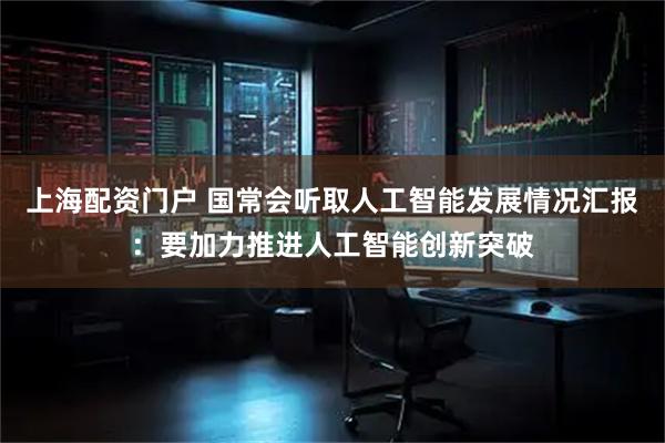 上海配资门户 国常会听取人工智能发展情况汇报：要加力推进人工智能创新突破